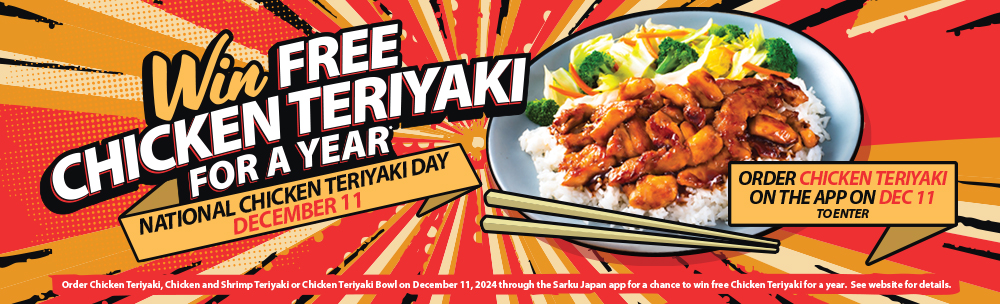 Win Free Chicken Teriyaki for a Year. National Chicken Teriyaki Day December 11. Order Chicken Teriyaki on the App on December 11 to enter. Please see the website for details.