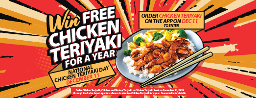 Win Free Chicken Teriyaki for a Year. National Chicken Teriyaki Day December 11. Order Chicken Teriyaki on the App on December 11 to enter. Please see the website for details.