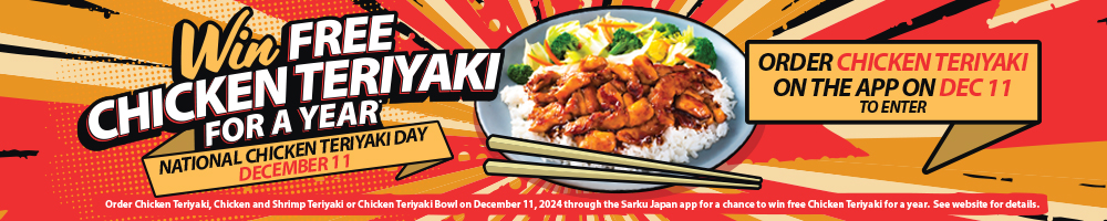 Win Free Chicken Teriyaki for a Year. National Chicken Teriyaki Day December 11. Order Chicken Teriyaki on the App on December 11 to enter. Please see the website for details.