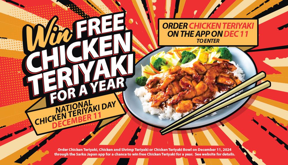 Win Free Chicken Teriyaki for a Year. National Chicken Teriyaki Day December 11. Order Chicken Teriyaki on the App on December 11 to enter. Please see the website for details.